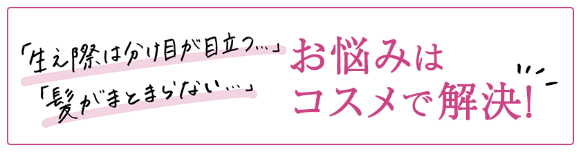 「生え際は分け目が目立つ…」「髪がまとまらない…」お悩みはコスメで