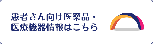 患者さん向け医薬品・医療機器情報はこちら。「患者さん向け医薬品・医療機器情報」のページにリンクします。